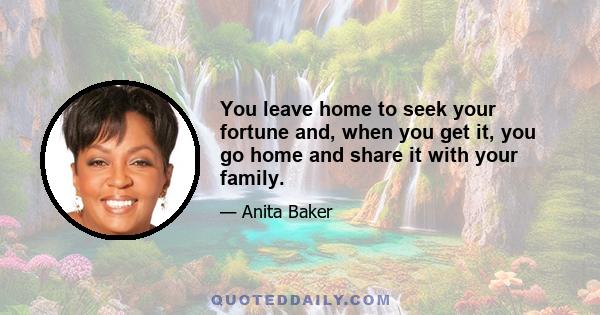 You leave home to seek your fortune and, when you get it, you go home and share it with your family.