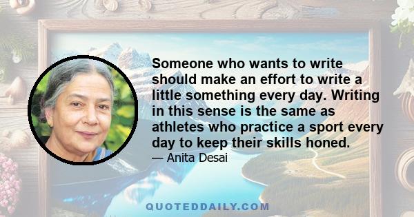 Someone who wants to write should make an effort to write a little something every day. Writing in this sense is the same as athletes who practice a sport every day to keep their skills honed.