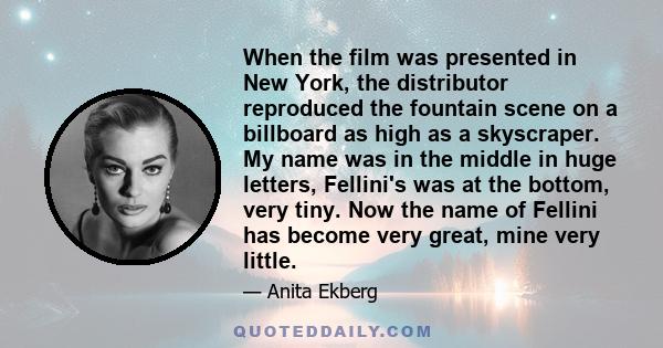 When the film was presented in New York, the distributor reproduced the fountain scene on a billboard as high as a skyscraper. My name was in the middle in huge letters, Fellini's was at the bottom, very tiny. Now the