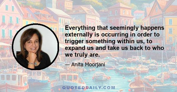 Everything that seemingly happens externally is occurring in order to trigger something within us, to expand us and take us back to who we truly are.