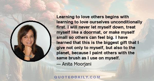 Learning to love others begins with learning to love ourselves unconditionally first. I will never let myself down, treat myself like a doormat, or make myself small so others can feel big. I have learned that this is