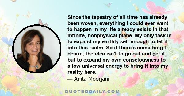 Since the tapestry of all time has already been woven, everything I could ever want to happen in my life already exists in that infinite, nonphysical plane. My only task is to expand my earthly self enough to let it