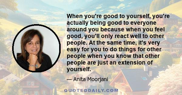 When you're good to yourself, you're actually being good to everyone around you because when you feel good, you'll only react well to other people. At the same time, it's very easy for you to do things for other people