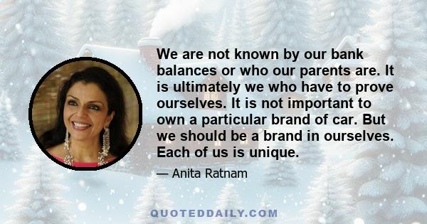 We are not known by our bank balances or who our parents are. It is ultimately we who have to prove ourselves. It is not important to own a particular brand of car. But we should be a brand in ourselves. Each of us is