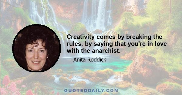 Creativity comes by breaking the rules, by saying that you're in love with the anarchist.