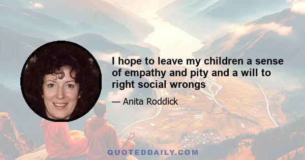 I hope to leave my children a sense of empathy and pity and a will to right social wrongs