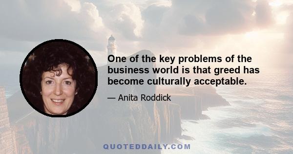 One of the key problems of the business world is that greed has become culturally acceptable.