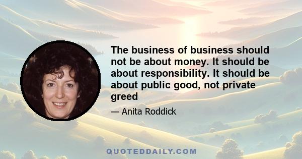 The business of business should not be about money. It should be about responsibility. It should be about public good, not private greed