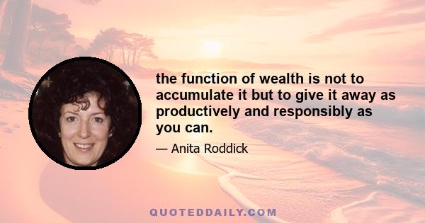 the function of wealth is not to accumulate it but to give it away as productively and responsibly as you can.