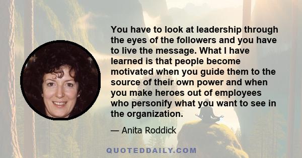 You have to look at leadership through the eyes of the followers and you have to live the message. What I have learned is that people become motivated when you guide them to the source of their own power and when you