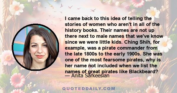 I came back to this idea of telling the stories of women who aren't in all of the history books. Their names are not up there next to male names that we've know since we were little kids. Ching Shih, for example, was a