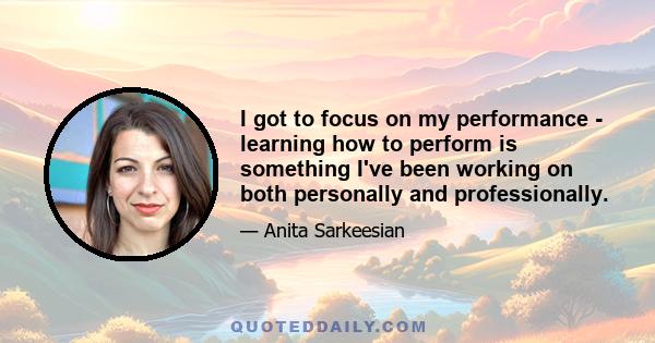 I got to focus on my performance - learning how to perform is something I've been working on both personally and professionally.