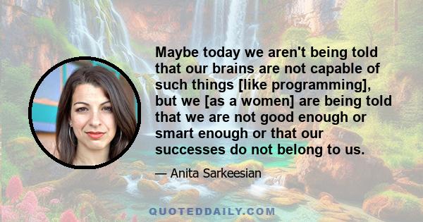 Maybe today we aren't being told that our brains are not capable of such things [like programming], but we [as a women] are being told that we are not good enough or smart enough or that our successes do not belong to