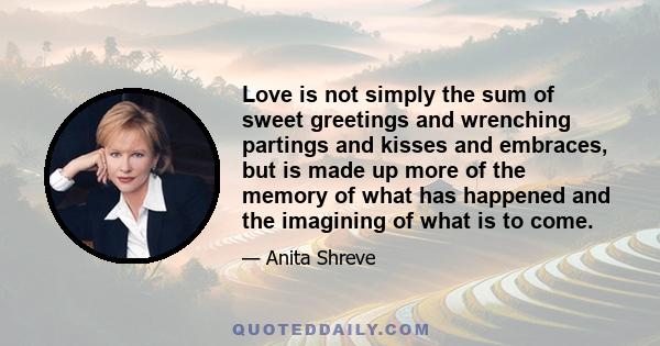 Love is not simply the sum of sweet greetings and wrenching partings and kisses and embraces, but is made up more of the memory of what has happened and the imagining of what is to come.