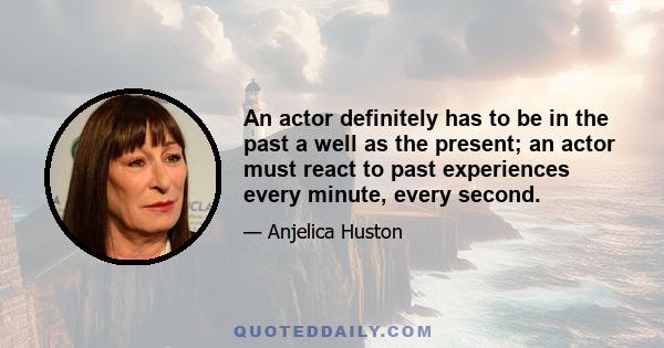 An actor definitely has to be in the past a well as the present; an actor must react to past experiences every minute, every second.