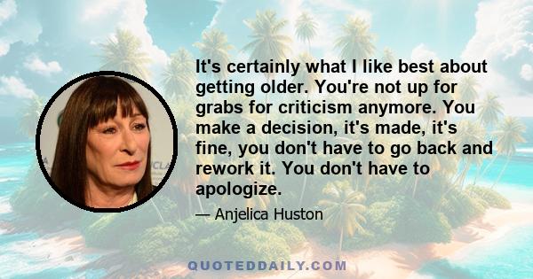 It's certainly what I like best about getting older. You're not up for grabs for criticism anymore. You make a decision, it's made, it's fine, you don't have to go back and rework it. You don't have to apologize.