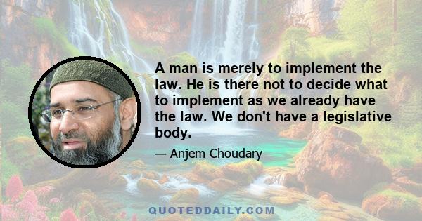 A man is merely to implement the law. He is there not to decide what to implement as we already have the law. We don't have a legislative body.