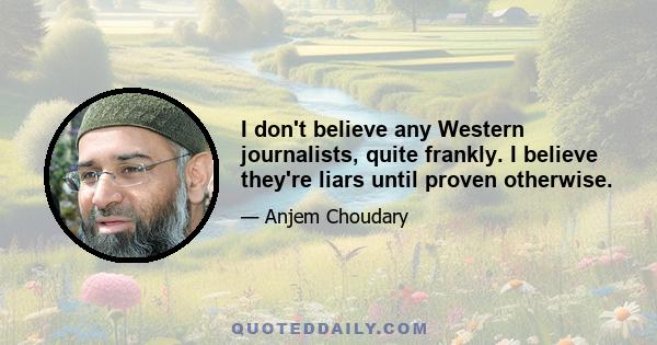 I don't believe any Western journalists, quite frankly. I believe they're liars until proven otherwise.