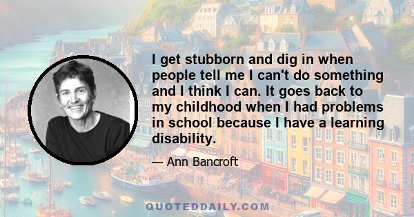 I get stubborn and dig in when people tell me I can't do something and I think I can. It goes back to my childhood when I had problems in school because I have a learning disability.