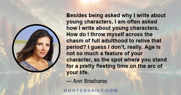 Besides being asked why I write about young characters, I am often asked how I write about young characters. How do I throw myself across the chasm of full adulthood to relive that period? I guess I don’t, really. Age