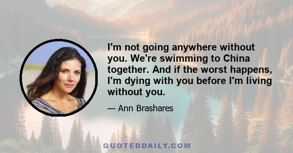 I'm not going anywhere without you. We're swimming to China together. And if the worst happens, I'm dying with you before I'm living without you.