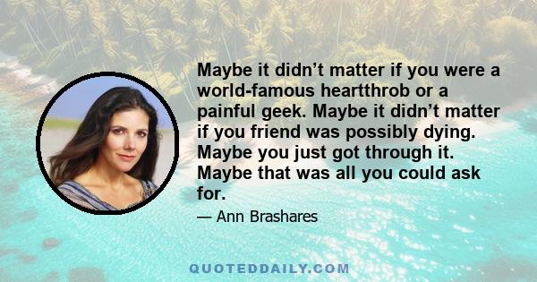 Maybe it didn’t matter if you were a world-famous heartthrob or a painful geek. Maybe it didn’t matter if you friend was possibly dying. Maybe you just got through it. Maybe that was all you could ask for.