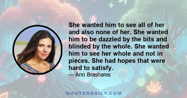 She wanted him to see all of her and also none of her. She wanted him to be dazzled by the bits and blinded by the whole. She wanted him to see her whole and not in pieces. She had hopes that were hard to satisfy.