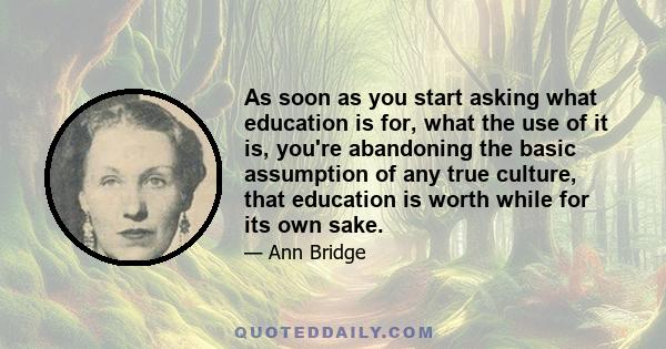 As soon as you start asking what education is for, what the use of it is, you're abandoning the basic assumption of any true culture, that education is worth while for its own sake.