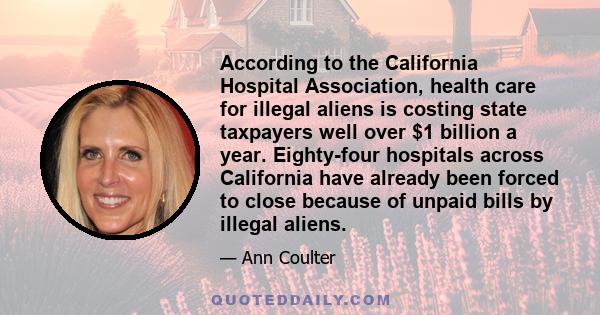 According to the California Hospital Association, health care for illegal aliens is costing state taxpayers well over $1 billion a year. Eighty-four hospitals across California have already been forced to close because