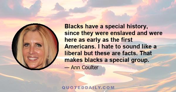 Blacks have a special history, since they were enslaved and were here as early as the first Americans. I hate to sound like a liberal but these are facts. That makes blacks a special group.