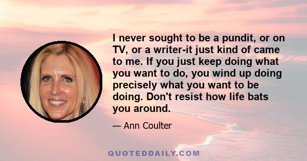 I never sought to be a pundit, or on TV, or a writer-it just kind of came to me. If you just keep doing what you want to do, you wind up doing precisely what you want to be doing. Don't resist how life bats you around.