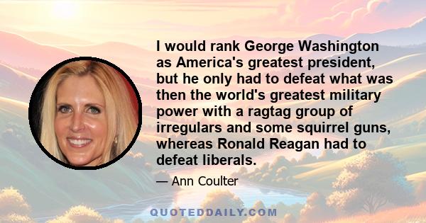 I would rank George Washington as America's greatest president, but he only had to defeat what was then the world's greatest military power with a ragtag group of irregulars and some squirrel guns, whereas Ronald Reagan 