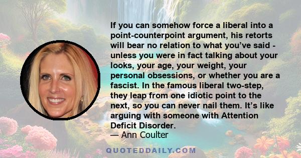 If you can somehow force a liberal into a point-counterpoint argument, his retorts will bear no relation to what you’ve said - unless you were in fact talking about your looks, your age, your weight, your personal