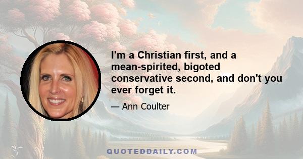 I'm a Christian first, and a mean-spirited, bigoted conservative second, and don't you ever forget it.