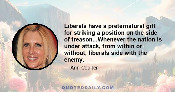 Liberals have a preternatural gift for striking a position on the side of treason...Whenever the nation is under attack, from within or without, liberals side with the enemy.