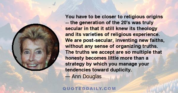 You have to be closer to religious origins -- the generation of the 20's was truly secular in that it still knew its theology and its varieties of religious experience. We are post-secular, inventing new faiths, without 