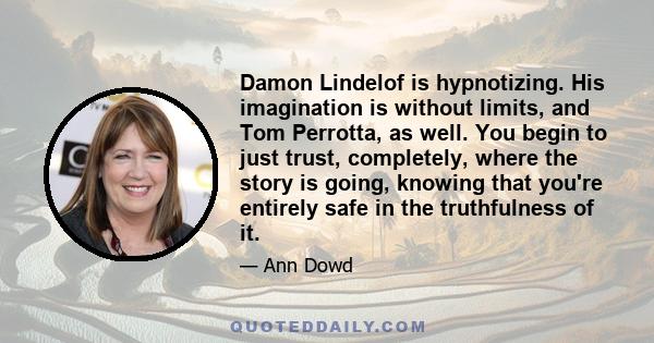 Damon Lindelof is hypnotizing. His imagination is without limits, and Tom Perrotta, as well. You begin to just trust, completely, where the story is going, knowing that you're entirely safe in the truthfulness of it.