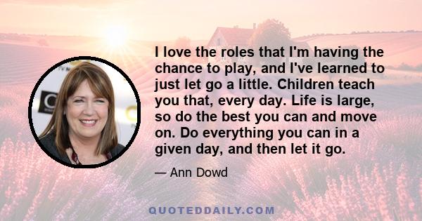 I love the roles that I'm having the chance to play, and I've learned to just let go a little. Children teach you that, every day. Life is large, so do the best you can and move on. Do everything you can in a given day, 