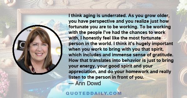 I think aging is underrated. As you grow older, you have perspective and you realize just how fortunate you are to be working. To be working with the people I've had the chances to work with, I honestly feel like the