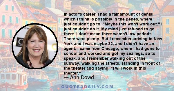 In actor's career, I had a fair amount of denial, which I think is possibly in the genes, where I just couldn't go to, Maybe this won't work out. I just couldn't do it. My mind just refused to go there. I don't mean