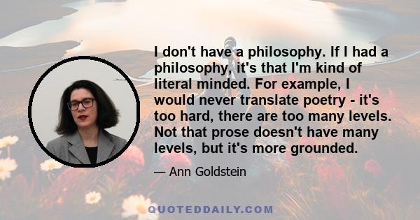 I don't have a philosophy. If I had a philosophy, it's that I'm kind of literal minded. For example, I would never translate poetry - it's too hard, there are too many levels. Not that prose doesn't have many levels,