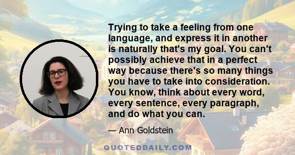 Trying to take a feeling from one language, and express it in another is naturally that's my goal. You can't possibly achieve that in a perfect way because there's so many things you have to take into consideration. You 