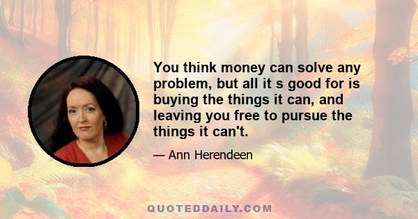 You think money can solve any problem, but all it s good for is buying the things it can, and leaving you free to pursue the things it can't.