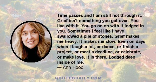 Time passes and I am still not through it. Grief isn't something you get over. You live with it. You go on on with it lodged in you. Sometimes I feel like I have swallowed a pile of stones. Grief makes me heavy. It