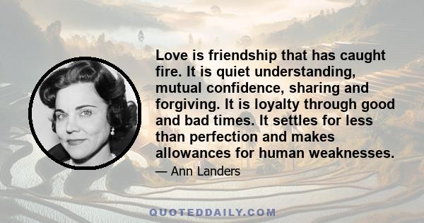 Love is friendship that has caught fire. It is quiet understanding, mutual confidence, sharing and forgiving. It is loyalty through good and bad times. It settles for less than perfection and makes allowances for human