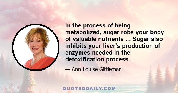 In the process of being metabolized, sugar robs your body of valuable nutrients ... Sugar also inhibits your liver's production of enzymes needed in the detoxification process.