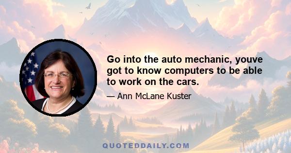 Go into the auto mechanic, youve got to know computers to be able to work on the cars.