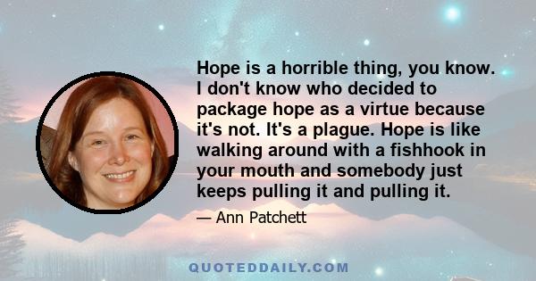 Hope is a horrible thing, you know. I don't know who decided to package hope as a virtue because it's not. It's a plague. Hope is like walking around with a fishhook in your mouth and somebody just keeps pulling it and