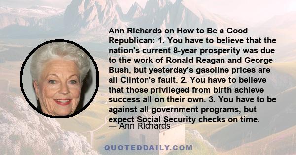 Ann Richards on How to Be a Good Republican: 1. You have to believe that the nation's current 8-year prosperity was due to the work of Ronald Reagan and George Bush, but yesterday's gasoline prices are all Clinton's