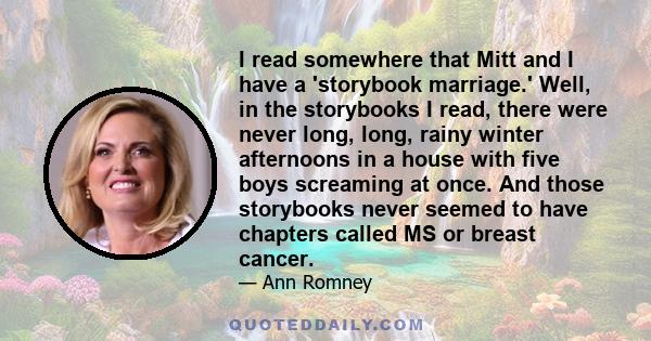 I read somewhere that Mitt and I have a 'storybook marriage.' Well, in the storybooks I read, there were never long, long, rainy winter afternoons in a house with five boys screaming at once. And those storybooks never